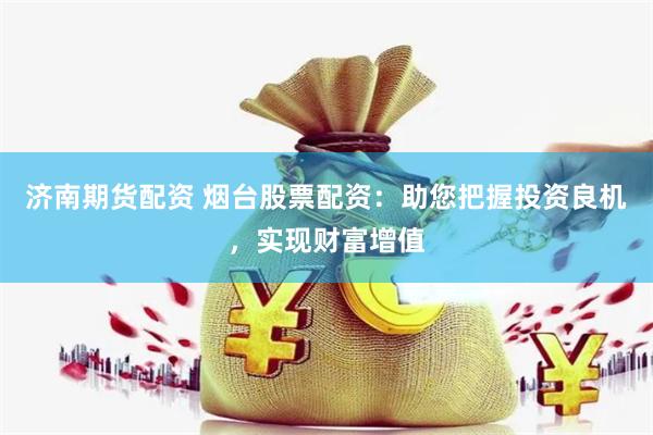 济南期货配资 烟台股票配资：助您把握投资良机，实现财富增值
