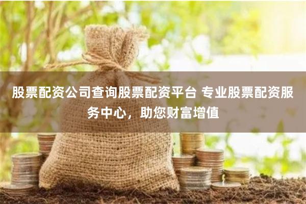股票配资公司查询股票配资平台 专业股票配资服务中心,助您财富增值