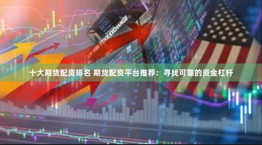 十大期货配资排名 期货配资平台推荐：寻找可靠的资金杠杆