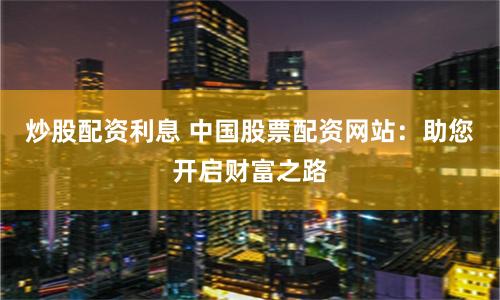 炒股配资利息 中国股票配资网站：助您开启财富之路