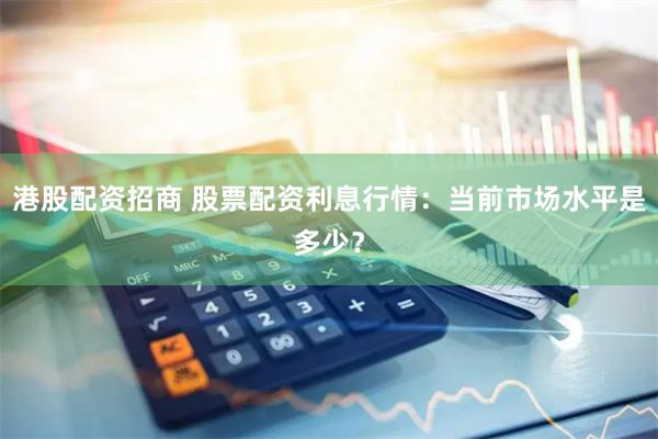 港股配资招商 股票配资利息行情：当前市场水平是多少？