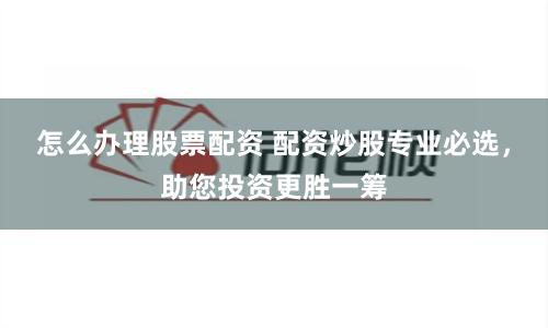 怎么办理股票配资 配资炒股专业必选，助您投资更胜一筹