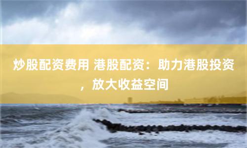 炒股配资费用 港股配资：助力港股投资，放大收益空间