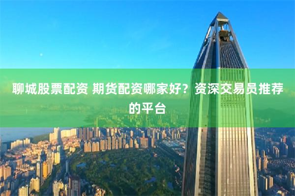 聊城股票配资 期货配资哪家好？资深交易员推荐的平台
