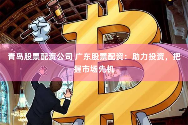 青岛股票配资公司 广东股票配资：助力投资，把握市场先机