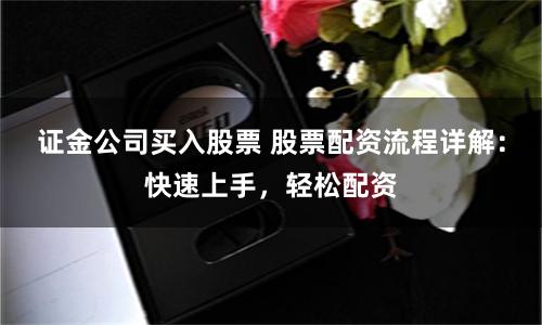 证金公司买入股票 股票配资流程详解：快速上手，轻松配资