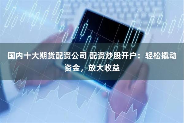 国内十大期货配资公司 配资炒股开户：轻松撬动资金，放大收益