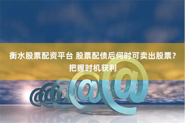 衡水股票配资平台 股票配债后何时可卖出股票？把握时机获利