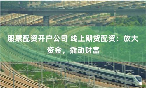 股票配资开户公司 线上期货配资：放大资金，撬动财富