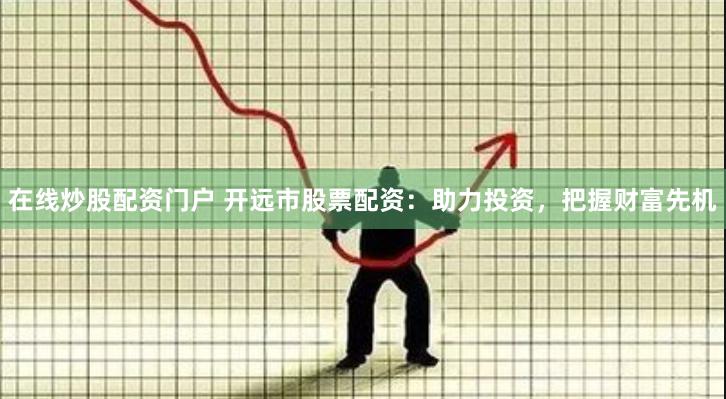 在线炒股配资门户 开远市股票配资：助力投资，把握财富先机