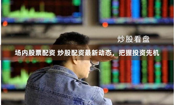 场内股票配资 炒股配资最新动态，把握投资先机