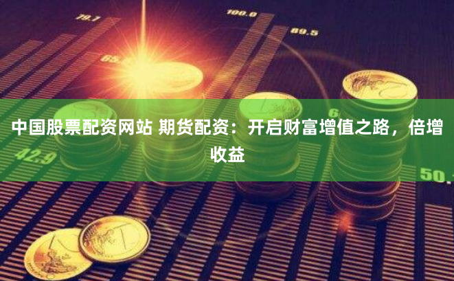中国股票配资网站 期货配资：开启财富增值之路，倍增收益