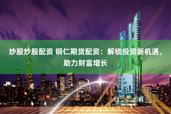 炒股炒股配资 铜仁期货配资：解锁投资新机遇，助力财富增长