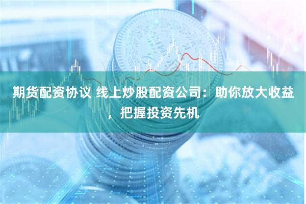 期货配资协议 线上炒股配资公司：助你放大收益，把握投资先机