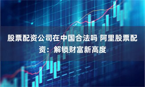 股票配资公司在中国合法吗 阿里股票配资:解锁财富新高度