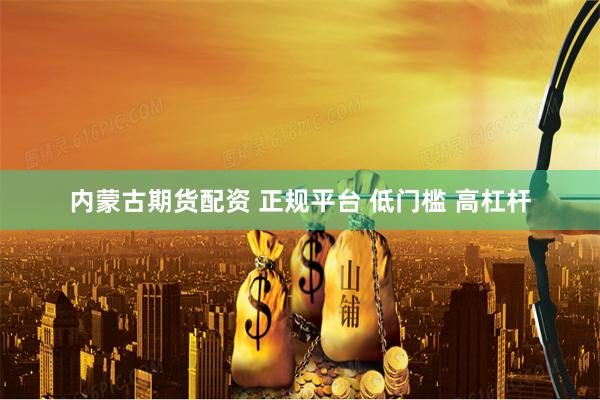 内蒙古期货配资 正规平台 低门槛 高杠杆